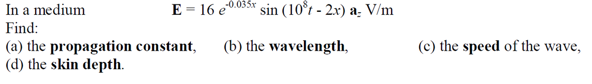 -0.035х
In a medium
E = 16 e
sin (10°t - 2x) a. V/m
Find:
(b) the wavelength,
(c) the speed of the wave,
(a) the propagation constant,
(d) the skin depth.
