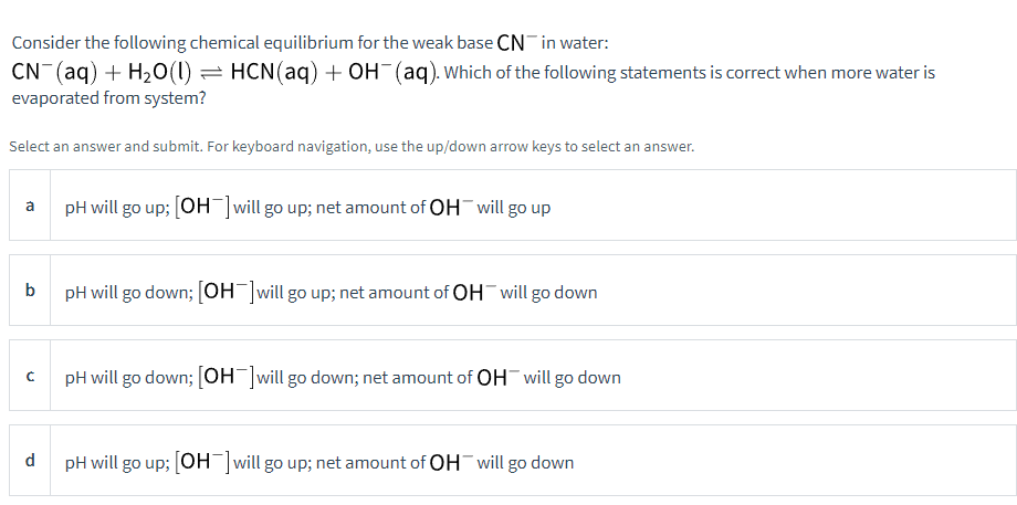 Consider the following chemical equilibrium for the weak base CN in water:
CN- (aq) + H₂O(1) ⇒ HCN(aq) + OH¯(aq). Which of the following statements is correct when more water is
evaporated from system?
Select an answer and submit. For keyboard navigation, use the up/down arrow keys to select an answer.
a
b
C
d
pH will go up; [OH-] will go up; net amount of OH will go up
pH will go down; [OH-]will go up; net amount of OH will go down
pH will go down; [OH-] will go down; net amount of OH will go down
pH will go up; [OH-] will go up; net amount of OH will go down