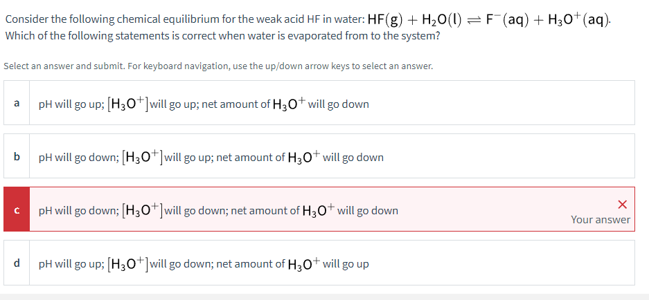 Consider the following chemical equilibrium for the weak acid HF in water: HF(g) + H₂O(1) ⇒ F¯(aq) + H3O+ (aq).
Which of the following statements is correct when water is evaporated from to the system?
Select an answer and submit. For keyboard navigation, use the up/down arrow keys to select an answer.
a
b
C
pH will go up; [H3O+] will go up; net amount of H3O+ will go down
pH will go down; [H3O*]will go up; net amount of H3O+ will go down
pH will go down; [H3O+] will go down; net amount of H3O+ will go down
d
pH will go up; [H3O+] will go down; net amount of H3O+ will go up
X
Your answer
