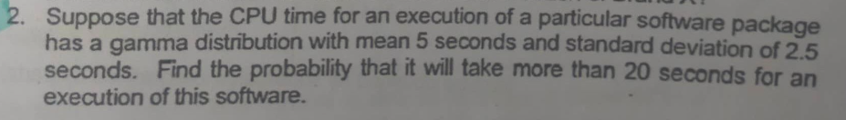 2. Suppose that the CPU time for an execution of a particular software package
has a gamma distribution with mean 5 seconds and standard deviation of 2.5
seconds. Find the probability that it will take more than 20 seconds for an
execution of this software.