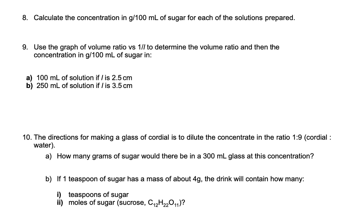 8. Calculate the concentration in g/100 mL of sugar for each of the solutions prepared.
9. Use the graph of volume ratio vs 1// to determine the volume ratio and then the
concentration in g/100 mL of sugar in:
a) 100 mL of solution if / is 2.5 cm
b) 250 mL of solution if / is 3.5 cm
10. The directions for making a glass of cordial is to dilute the concentrate in the ratio 1:9 (cordial :
water).
a) How many grams of sugar would there be in a 300 mL glass at this concentration?
b) If 1 teaspoon of sugar has a mass of about 4g, the drink will contain how many:
i) teaspoons of sugar
ii)
moles of sugar (sucrose, C₁2H22O11)?
