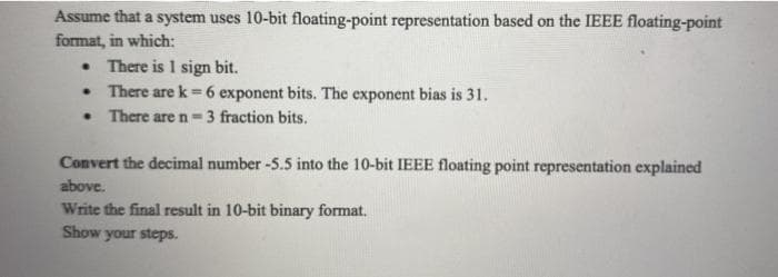 Assume that a system uses 10-bit floating-point representation based on the IEEE floating-point
format, in which:
. There is 1 sign bit.
There are k= 6 exponent bits. The exponent bias is 31.
. There are n= 3 fraction bits.
●
Convert the decimal number -5.5 into the 10-bit IEEE floating point representation explained
above.
Write the final result in 10-bit binary format.
Show your steps.