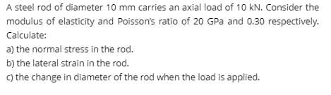 A steel rod of diameter 10 mm carries an axial load of 10 kN. Consider the
modulus of elasticity and Poisson's ratio of 20 GPa and 0.30 respectively.
Calculate:
a) the normal stress in the rod.
b) the lateral strain in the rod.
c) the change in diameter of the rod when the load is applied.
