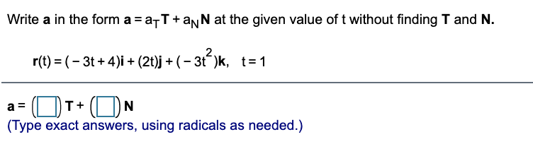 Write a in the form a = a-T+anN at the given value of t without finding T and N.
r(t) = (– 3t + 4)i + (2t)j +
(– 3t)k, t= 1
(ON
(Type exact answers, using radicals as needed.)
a =
T+
