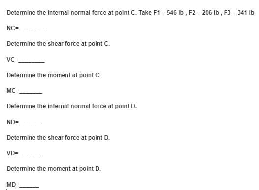 Determine the internal normal force at point C. Take F1 = 546 Ib , F2 = 206 Ib , F3 = 341 Ib
NC=
Determine the shear force at point C.
VC-
Determine the moment at point C
MC=
Determine the internal normal force at point D.
ND=
Determine the shear force at point D.
VD=
Determine the moment at point D.
MD=
