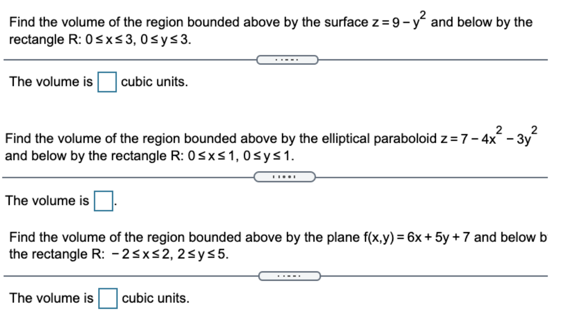 Find the volume of the region bounded above by the surface z = 9- y and below by the
rectangle R: 0<x<3, 0sys3.
..--.
The volume is
cubic units.
2
- 3y
Find the volume of the region bounded above by the elliptical paraboloid z =7- 4x
and below by the rectangle R: 0sx<1,0sys1.
The volume is
Find the volume of the region bounded above by the plane f(x,y) = 6x+ 5y + 7 and below b
the rectangle R: -2<x<2, 2<ys5.
The volume is
cubic units.
