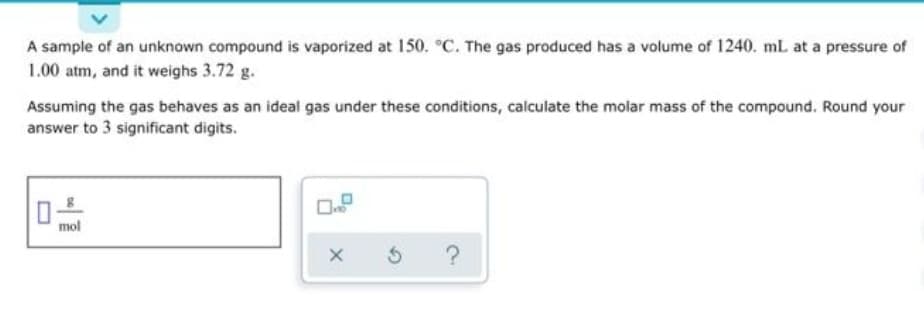 A sample of an unknown compound is vaporized at 150. °C. The gas produced has a volume of 1240. mL at a pressure of
1.00 atm, and it weighs 3.72 g.
Assuming the gas behaves as an ideal gas under these conditions, calculate the molar mass of the compound. Round your
answer to 3 significant digits.
mol
