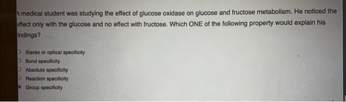 A medical student was studying the effect of glucose oxidase on glucose and fructose metabolism. He noticed the
affect only with the glucose and no effect with fructose. Which ONE of the following property would explain his
Indings?
DStereo or optical specificity
OBond specificity
OAbsolute specificity
OReaction specificity
Group specificity
