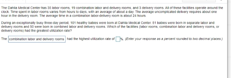 The Dahlia Medical Center has 35 labor rooms, 19 combination labor and delivery rooms, and 3 delivery rooms. All of these facilities operate around the
clock. Time spent in labor rooms varies from hours to days, with an average of about a day. The average uncomplicated dellvery requires about one
hour in the delivery room. The average time in a combination labor-delivery room is about 24 hours.
During an exceptionally busy three-day period, 101 healthy bables were born at Dahlia Medical Center. 51 bables were born in separate labor and
delivery rooms and 50 were bom in combined labor and delivery rooms. Which of the facilities (labor rooms, combination labor and delivery rooms, or
dellvery rooms) had the greatest utilization rate?
The combination labor and delivery rooms had the highest utilization rate of%. (Enter your response as a percent rounded to two decimal places.)
