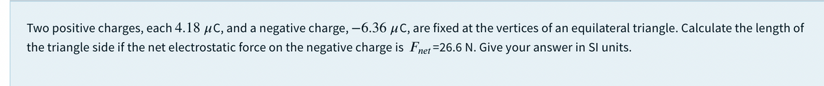 Two positive charges, each 4.18 µC, and a negative charge, -6.36 µC, are fixed at the vertices of an equilateral triangle. Calculate the length of
the triangle side if the net electrostatic force on the negative charge is Fnet=26.6 N. Give your answer in SI units.
