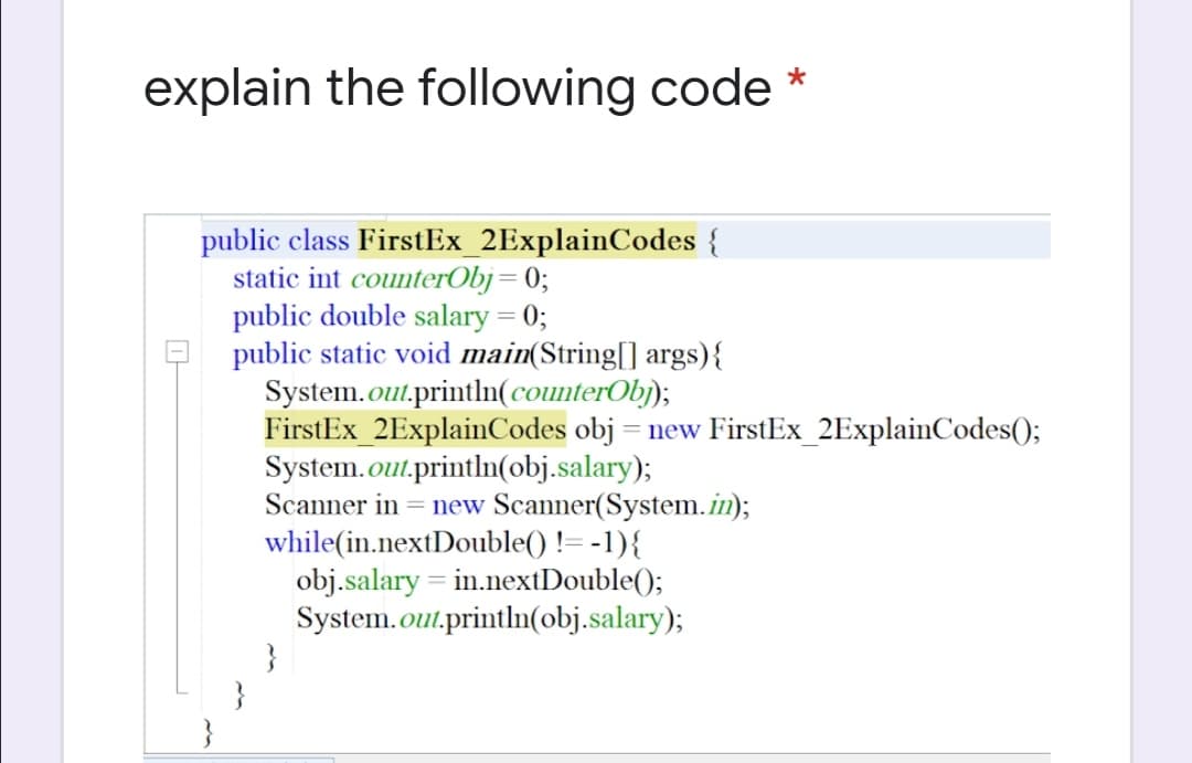 explain the following code
public class FirstEx_2ExplainCodes {
static int counterObj= 0;
public double salary = 0;
public static void main(String[] args){
System.out.println(counterObj);
FirstEx_2ExplainCodes obj = new FirstEx_2ExplainCodes();
System.out.println(obj.salary);
Scanner in = new Scanner(System.in);
while(in.nextDouble() != -1){
obj.salary = in.nextDouble();
System.out.println(obj.salary);
}
}
