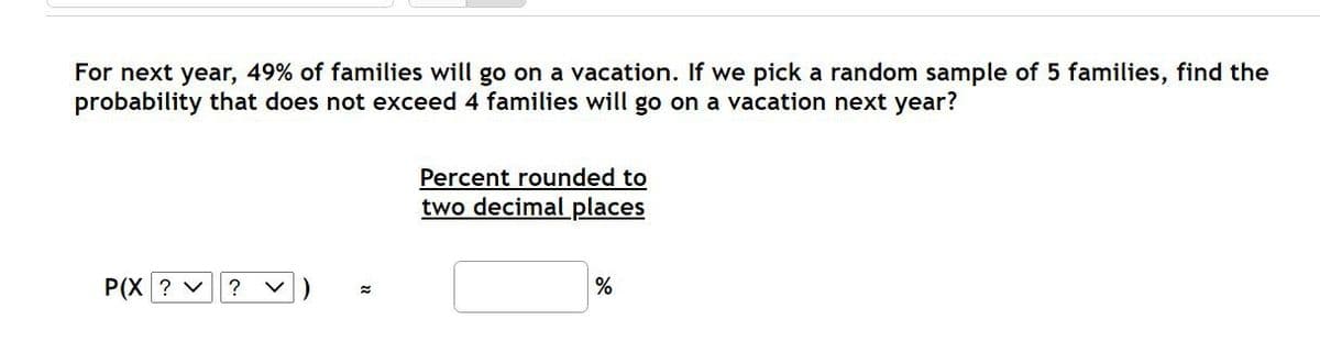 For next year, 49% of families will go on a vacation. If we pick a random sample of 5 families, find the
probability that does not exceed 4 families will go on a vacation next year?
Percent rounded to
two decimal places
P(X ? v
%
