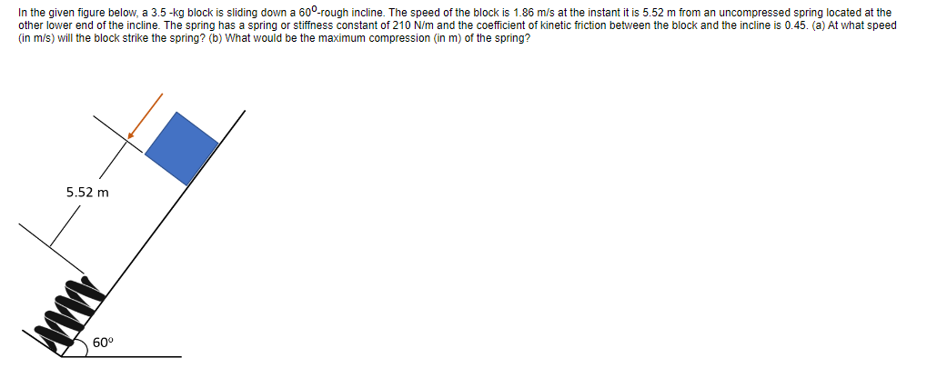 In the given figure below, a 3.5-kg block is sliding down a 60°-rough incline. The speed of the block is 1.86 m/s at the instant it is 5.52 m from an uncompressed spring located at the
other lower end of the incline. The spring has a spring or stiffness constant of 210 N/m and the coefficient of kinetic friction between the block and the incline is 0.45. (a) At what speed
(in m/s) will the block strike the spring? (b) What would be the maximum compression (in m) of the spring?
5.52 m
AWW
60⁰