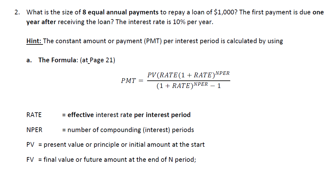 2.
What is the size of 8 equal annual payments to repay a loan of $1,000? The first payment is due one
year after receiving the loan? The interest rate is 10% per year.
Hint: The constant amount or payment (PMT) per interest period is calculated by using
The Formula: (at_Page 21)
a.
PV(RATE(1+ RATE)NPER
(1 + RATE)NPER – 1
PMT =
RATE
= effective interest rate per interest period
NPER
= number of compounding (interest) periods
PV = present value or principle or initial amount at the start
FV = final value or future amount at the end of N period;

