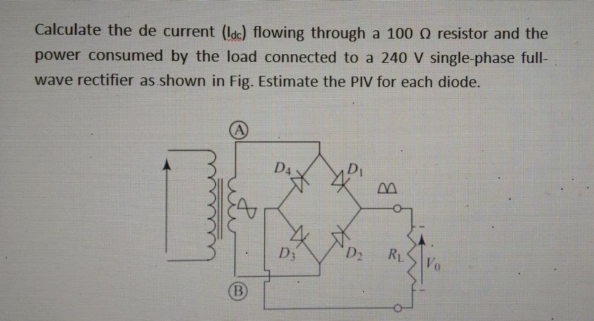 Calculate the de current (ldc) flowing through a 100 Q resistor and the
power consumed by the load connected to a 240 V single-phase full-
wave rectifier as shown in Fig. Estimate the PIV for each diode.
A
D₁
M
D₂ RL
Vo