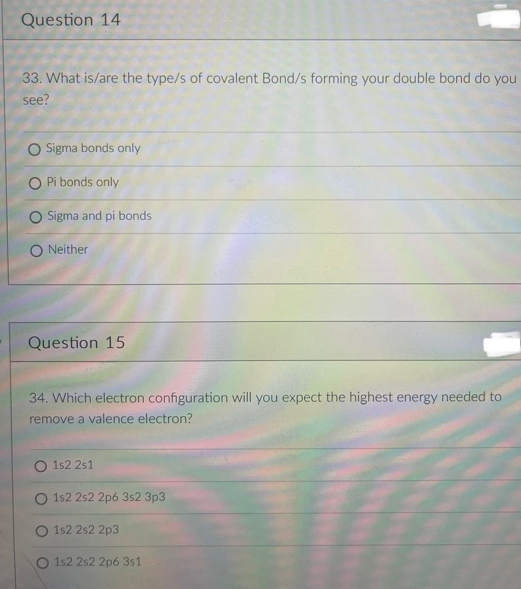 Question 14
33. What is/are the type/s of covalent Bond/s forming your double bond do you
see?
Sigma bonds only
Pi bonds only
Sigma and pi bonds
O Neither
Question 15
34. Which electron configuration will you expect the highest energy needed to
remove a valence electron?
1s2 2s1
1s2 2s2 2p6 3s2 3p3
1s2 2s2 2p3
O 1s2 2s2 2p6 3s1
