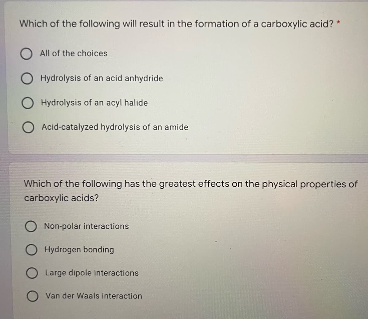 Which of the following will result in the formation of a carboxylic acid? *
O All of the choices
Hydrolysis of an acid anhydride
Hydrolysis of an acyl halide
Acid-catalyzed hydrolysis of an amide
Which of the following has the greatest effects on the physical properties of
carboxylic acids?
Non-polar interactions
Hydrogen bonding
O Large dipole interactions
O Van der Waals interaction
