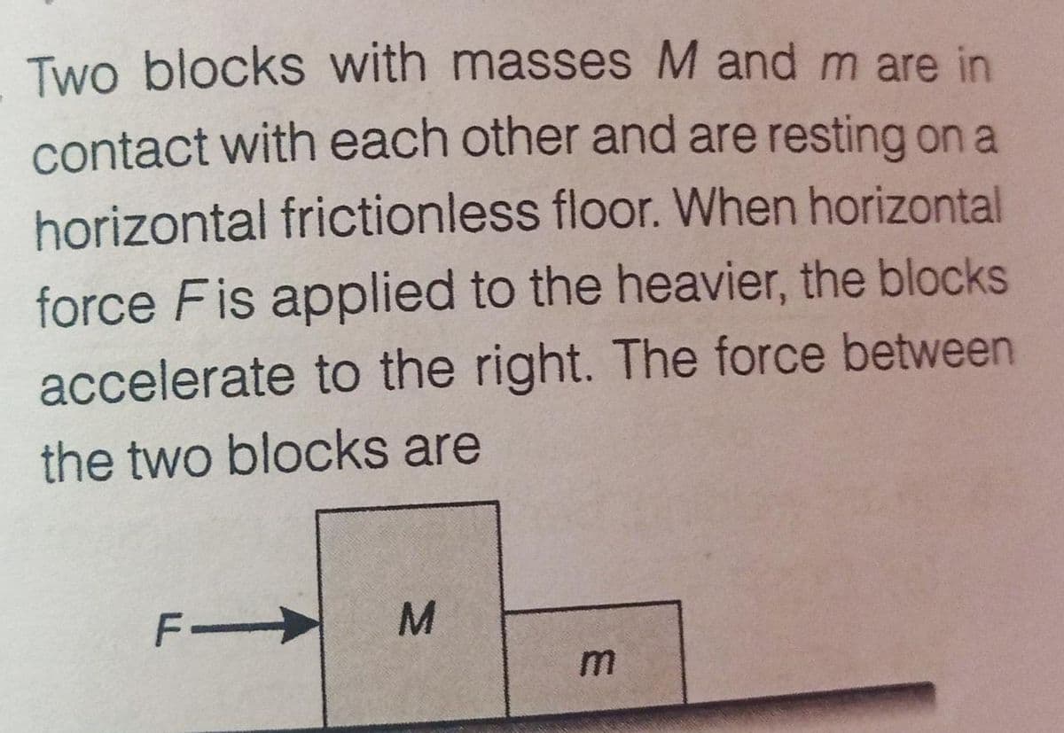 Two blocks with masses M and m are in
contact with each other and are resting on a
horizontal frictionless floor. When horizontal
force Fis applied to the heavier, the blocks
accelerate to the right. The force between
the two blocks are
