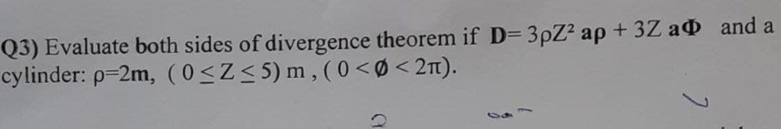 Q3) Evaluate both sides of divergence theorem if D= 3pZ2 ap + 3Z a and a
cylinder: p=2m, (0<Z<5)m, (0 <Ø < 2).
