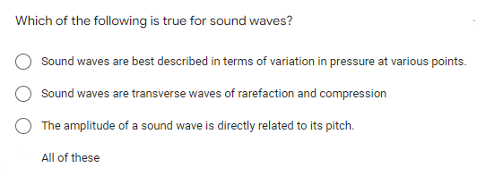 Which of the following is true for sound waves?
Sound waves are best described in terms of variation in pressure at various points.
Sound waves are transverse waves of rarefaction and compression
The amplitude of a sound wave is directly related to its pitch.
All of these