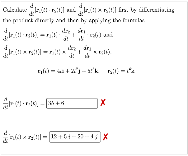 Calculateri(t) r2(t)] and 1 de dri(t):
the product directly and then by applying the formulas
d
dr₂ dr₁
[ri(t) r₂(t)] = r₁(t). + r₂(t) and
dt
dt
dt
d
dr2
dr₁
[r₁(t) × r₂(t)] = r₁(t) x
ri(t) >
+ x r₂(t).
dt
dt dt
r₁(t) = 4ti + 2t²j+5t³k, r₂(t) = t¹k
d
r₁(t) · r2(t)] = [35 + 6
X
dt
d
r₁(t) × r2(t)] = [12 + 5 i − 20+4 j| X
dt
[r₁(t) x r₂(t)] first by differentiating