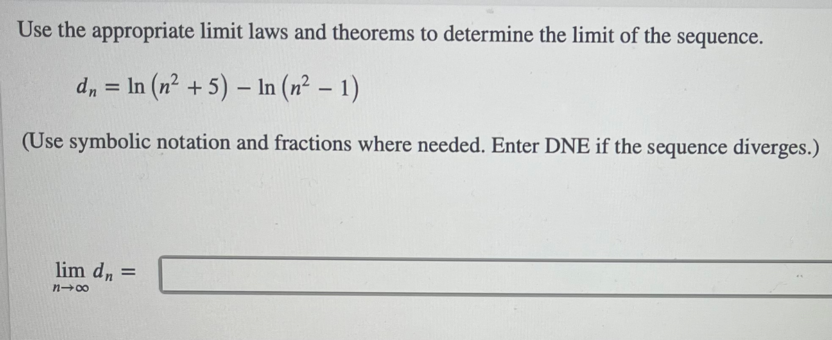 Use the appropriate limit laws and theorems to determine the limit of the sequence.
d, = In (n² + 5) – In (n² – 1)
(Use symbolic notation and fractions where needed. Enter DNE if the sequence diverges.)
lim dn =
