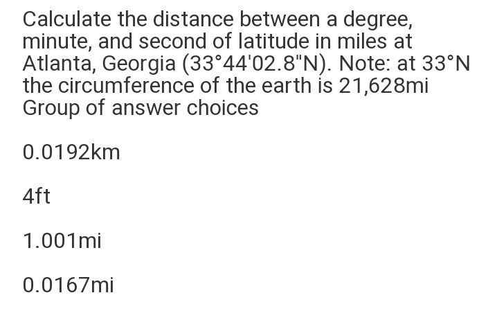 Calculate the distance between a degree,
minute, and second of latitude in miles at
Atlanta, Georgia (33°44'02.8"N). Note: at 33°N
the circumference of the earth is 21,628mi
Group of answer choices
0.0192km
4ft
1.001mi
0.0167mi
