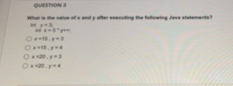 QUESTION 3
What is the value of x and y after executing the following Java statements?
int y = 3;
int x = 5*y++;
Ox=15, y = 3
Ox=15, y = 4
Ox=20, y = 3
Ox=20.y
= 4