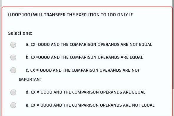 (LOOP 100) WILL TRANSFER THE EXECUTION TO 100 ONLY IF
Select one:
a. CX=0000 AND THE COMPARISON OPERANDS ARE NOT EQUAL
b. CX=0000 AND THE COMPARISON OPERANDS ARE EQUAL
C. CX # 0000 AND THE COMPARISON OPERANDS ARE NOT
IMPORTANT
d. CX # 0000 AND THE COMPARISON OPERANDS ARE EQUAL
e. CX # 0000 AND THE COMPARISON OPERANDS ARE NOT EQUAL