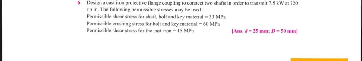 6. Design a cast iron protective flange coupling to connect two shafts in order to transmit 7.5 kW at 720
r.p.m. The following permissible stresses may be used :
Permissible shear stress for shaft, bolt and key material = 33 MPa
Permissible crushing stress for bolt and key material = 60 MPa
Permissible shear stress for the cast iron 15 MPa
[Ans. d = 25 mm; D = 50 mm]