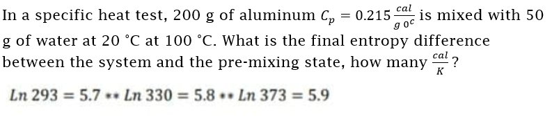 In a specific heat test, 200 g of aluminum C, = 0.215
cal
is mixed with 50
9 oc
g of water at 20 °C at 100 °C. What is the final entropy difference
between the system and the pre-mixing state, how many
cal
?
K
Ln 293 = 5.7 *. Ln 330 = 5.8. Ln 373 = 5.9
%3D
