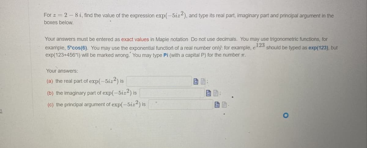 For z = 2-8 i, find the value of the expression exp(-5iz2), and type its real part, imaginary part and principal argument in the
boxes below.
Your answers must be entered as exact values in Maple notation Do not use decimals. You may use trigonometric functions, for
123
example, 5*cos(6). You may use the exponential function of a real number only: for example, e- should be typed as exp(123), but
exp(123+456*1) will be marked wrong. You may type Pi (with a capital P) for the number .
Your answers:
(a) the real part of exp(-5iz²) is
(b) the imaginary part of exp(-5iz2) is
(c) the principal argument of exp(-5iz²) is
a
& P
an