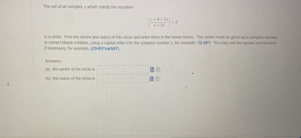 The set of all complex z which satisfy the equation
|z+8+31
z+2i
Answers:
(a) the centre of the circle is
(b) the radius of the circle is
is a circle. Find the centre and radius of this circle and enter them in the boxes below. The centre must be given as a complex number
in correct Maple notation, using a capital letter I for the complex number i, for example, 12-34'1. You may use the square root function
if necessary, for example, (23/45)*sqrt(67).
=5
BD
& A