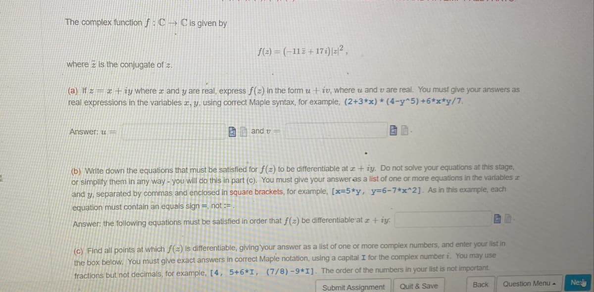 The complex function f: C→C is given by
where is the conjugate of z.
f(z) = (-112+17i) |z|²,
(a) If z= x+iy where x and y are real, express f(z) in the form u + iv, where u and u are real. You must give your answers as
real expressions in the variables x, y, using correct Maple syntax, for example, (2+3*x) * (4-y^5) +6*x*y/7.
Answer: u=
and v=
BD.
(b) Write down the equations that must be satisfied for f(z) to be differentiable at x + ży. Do not solve your equations at this stage,
or simplify them in any way - you will do this in part (c). You must give your answer as a list of one or more equations in the variables
and y, separated by commas and enclosed in square brackets, for example, [x=5*y, y=6-7*x^2]. As in this example, each
equation must contain an equals sign =, not :=
Answer: the following equations must be satisfied in order that f(z) be differentiable at z + iy:
(c) Find all points at which f(z) is differentiable, giving your answer as a list of one or more complex numbers, and enter your list in
the box below. You must give exact answers in correct Maple notation, using a capital I for the complex number i. You may use
fractions but not decimals, for example, [4, 5+6*I, (7/8)-9*1]. The order of the numbers in your list is not important.
Quit & Save
Submit Assignment
Back
Question Menu .
Nes