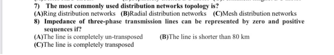 7) The most commonly used distribution networks topology is?
(A)Ring distribution networks (B)Radial distribution networks (C)Mesh distribution networks
8) Impedance of three-phase transmission lines can be represented by zero and positive
sequences if?
(A)The line is completely un-transposed
(C)The line is completely transposed
(B)The line is shorter than 80 km
