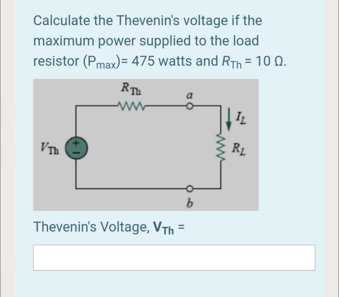 Calculate the Thevenin's voltage if the
maximum power supplied to the load
resistor (Pmax)= 475 watts and RTh = 10 Q.
RTh
a
IL
RL
VTh
Thevenin's Voltage, VTh
