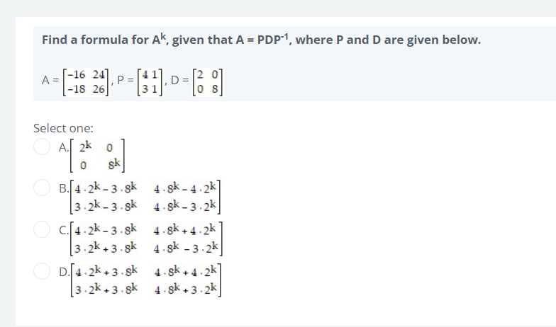 Find a formula for Ak, given that A = PDP-1, where P and D are given below.
24]
A=[-16 26- P = [1] - D= [38]
Select one:
4.8k-4.2k
4.sk-3.2k
4.sk +4.2k
4.sk -3.2k
4.sk +4.2k]
3.2k+3.sk 4.8k+3.2k
A. 20
0 sk
B.4.2k-3.8k
3.2k-3.8k
C. 4.2k-3.8k
3.2k +3.8k
D.4.2k +3.8k