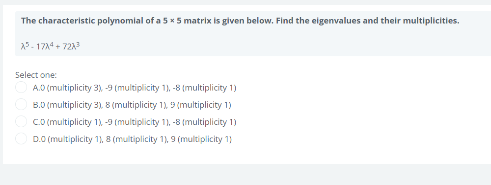 The characteristic polynomial of a 5 x 5 matrix is given below. Find the eigenvalues and their multiplicities.
15-17^4 + 72^³
Select one:
A.0 (multiplicity 3), -9 (multiplicity 1), -8 (multiplicity 1)
B.0 (multiplicity 3), 8 (multiplicity 1), 9 (multiplicity 1)
C.0 (multiplicity 1), -9 (multiplicity 1), -8 (multiplicity 1)
D.0 (multiplicity 1), 8 (multiplicity 1), 9 (multiplicity 1)