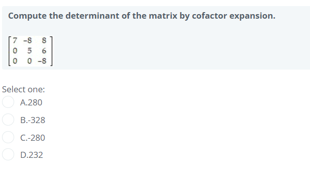 Compute the determinant of the matrix by cofactor expansion.
[7 -8 8
0 5
0 0 -8
Select one:
A.280
B.-328
C.-280
D.232
