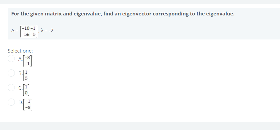 For the given matrix and eigenvalue, find an eigenvector corresponding to the eigenvalue.
A =
=
-10-1]
56 5
, λ = -2
Select one:
A[i]
[H]
[3]
B