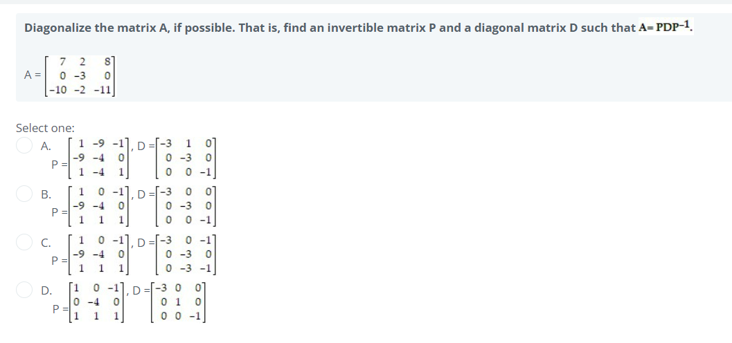 Diagonalize the matrix A, if possible. That is, find an invertible matrix P and a diagonal matrix D such that A= PDP-1
7 2 8
A=
0-3
-10 -2 -11
Select one:
A.
1 -9 -1].D -3 1
-9 -4 0
0-3
1 -4 1]
1
-1
-9 -4 .
1
1
1
1
0 -1
-9 -4
B.
C.
0.
P
p =
p =
P:
܂
܂
܂
1 1 1
1 0-1
0-4
[1 1 1
܂
D
D
D
ܘ
ܘ
ܟ
ܘ
ܘ
ܟ
ܘ
ܘ
ܟ
ܟ
ܘ
ܘ
ܟ
ܘ
ܘ
ܟ
ܝ
ܘ ܘ ܘܘ ܘܐ
0 -1
0-1
0
0
-3 0
.1
. . -1]
-3
-3 -1
ܘ ܘ