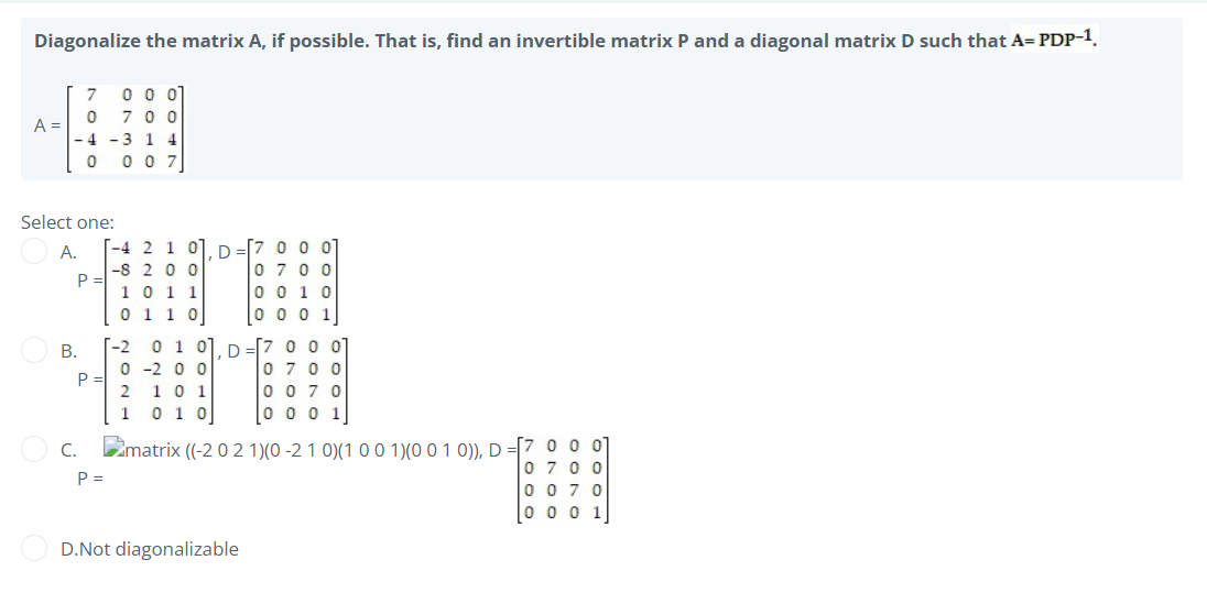 Diagonalize the matrix A, if possible. That is, find an invertible matrix P and a diagonal matrix D such that A=PDP-1.
7 0 0 01
A =
0700
-4 -3 1 4
0 007
Select one:
-4 2 1
A.
-8 200
10 11
0110
0 0 0 1
[-2 0 1 0], D =[7 0 01
0-200
0700
P
1 0 1
0070
1 0 1 0
0001
C. matrix ((-2 0 2 1)(0-2 1 0) (1 0 0 1)(0 0 1 0)), D=[7 0 0 0
0700
P =
0070
0001
D.Not diagonalizable
P
B.
2021
—
D
7000
ONOD
OTOO
oc