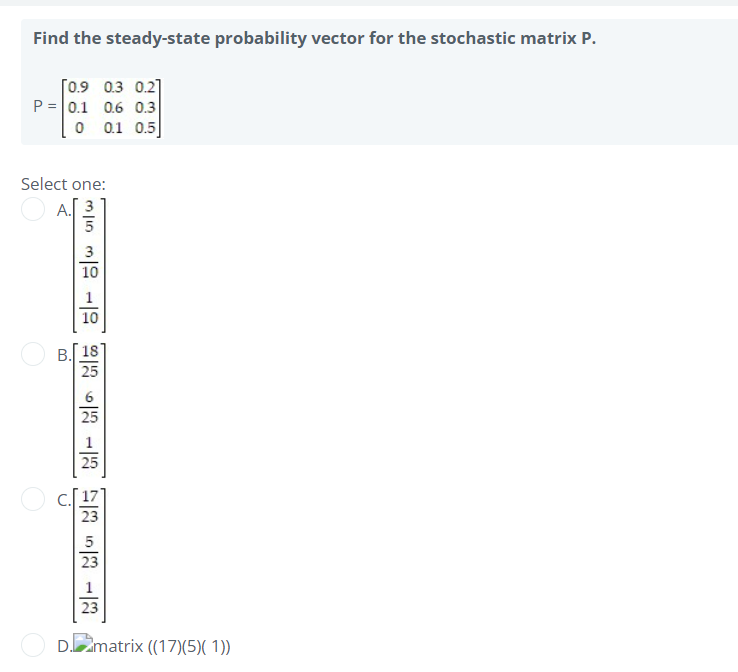 Find the steady-state probability vector for the stochastic matrix P.
[0.9 0.3 0.2]
P = 0.1 0.6 0.3
0 0.1 0.5
Select one:
A. 3
35 3100 13 1353 13
25
25
D.matrix ((17)(5)(1))