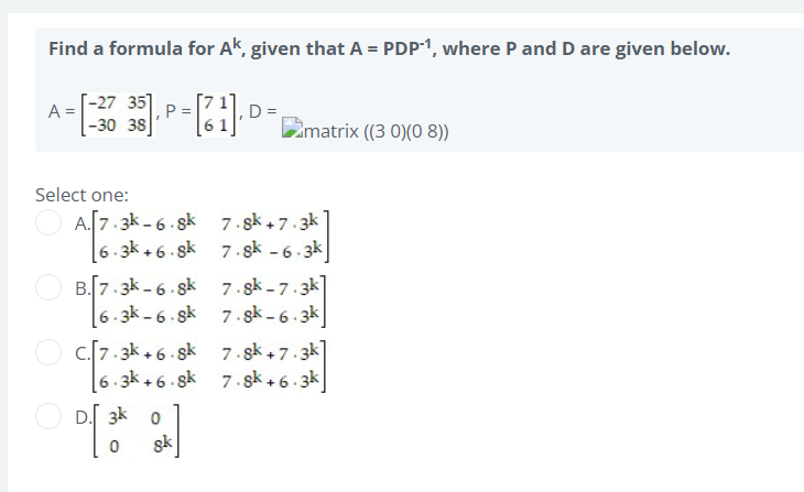 Find a formula for Ak, given that A = PDP-1, where P and D are given below.
[-27
=
A = [-38 35. P-[21]. D=
38
matrix ((3 0)(0 8))
Select one:
A.[7.3k-6.8k
7.8k+7.3k
6.3k+6.8k
7.sk -6.3k
B.[7.3k-6.8k 7.8k-7.3k]
6.3k-6.8k 7.8k-6.3k
C.[7.3k +6.8k
7.8k+7.3k]
6.3k +6.8k
7.8k+6.3k
D. 3k 0
sk