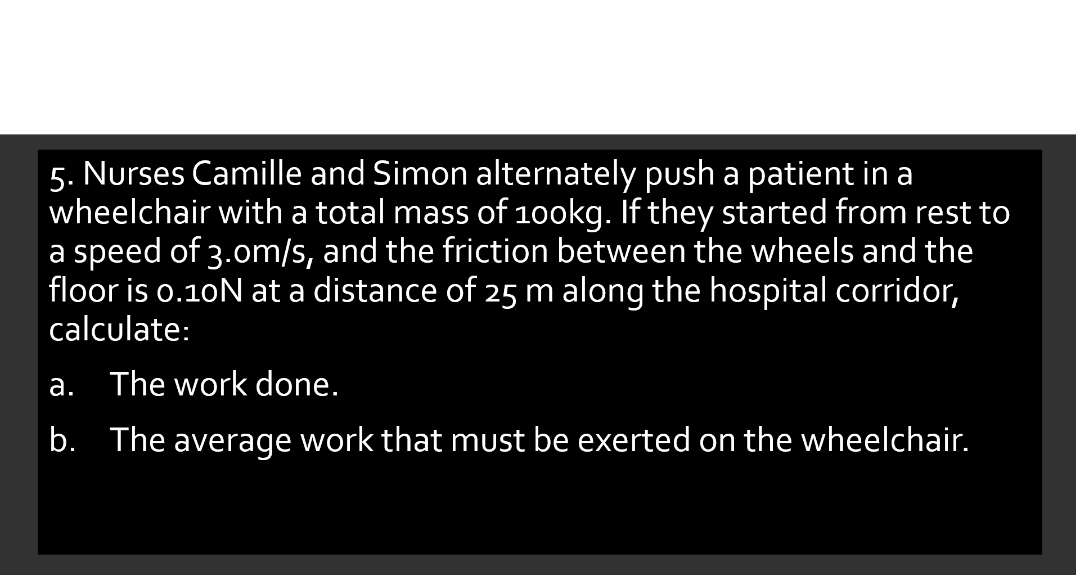 5. Nurses Camille and Simon alternately push a patient in a
wheelchair with a total mass of 100kg. If they started from rest to
a speed of 3.om/s, and the friction between the wheels and the
floor is o.10N at a distance of 25 m along the hospital corridor,
calculate:
a. The work done.
b. The average work that must be exerted on the wheelchair.
