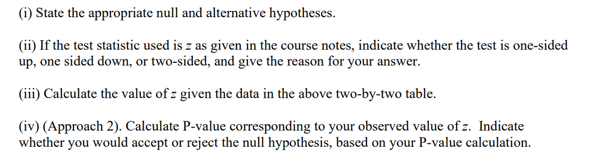 (i) State the appropriate null and alternative hypotheses.
(ii) If the test statistic used is z as given in the course notes, indicate whether the test is one-sided
up, one sided down, or two-sided, and give the reason for your answer.
(iii) Calculate the value of z given the data in the above two-by-two table.
(iv) (Approach 2). Calculate P-value corresponding to your observed value of z. Indicate
whether you would accept or reject the null hypothesis, based on your P-value calculation.
