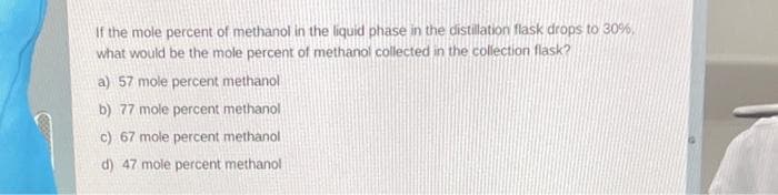 If the mole percent of methanol in the liquid phase in the distillation flask drops to 30%,
what would be the mole percent of methanol collected in the collection flask?
a) 57 mole percent methanol
b) 77 mole percent methanol
c) 67 mole percent methanol
d) 47 mole percent methanol
