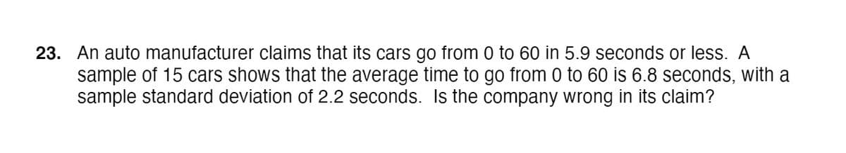 23. An auto manufacturer claims that its cars go from 0 to 60 in 5.9 seconds or less. A
sample of 15 cars shows that the average time to go from 0 to 60 is 6.8 seconds, with a
sample standard deviation of 2.2 seconds. Is the company wrong in its claim?
