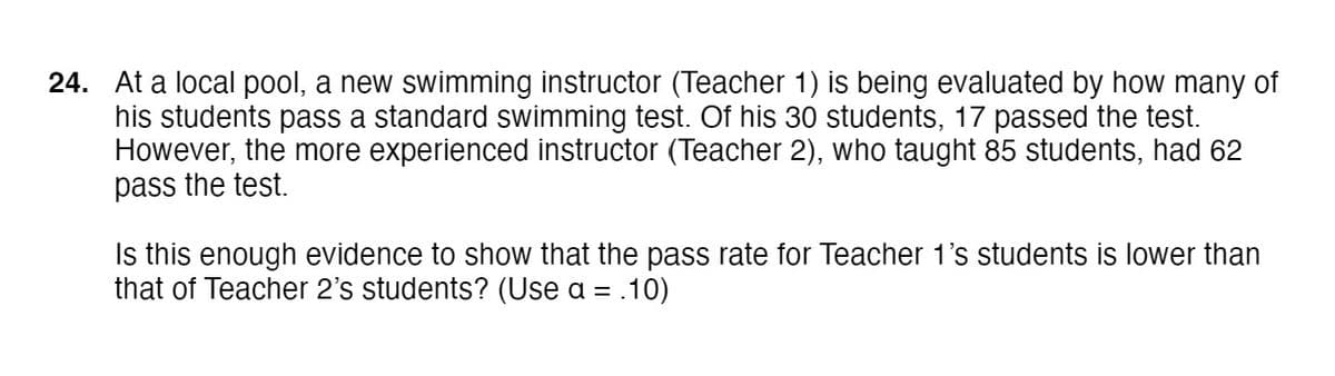 24. At a local pool, a new swimming instructor (Teacher 1) is being evaluated by how many of
his students pass a standard swimming test. Of his 30 students, 17 passed the test.
However, the more experienced instructor (Teacher 2), who taught 85 students, had 62
pass the test.
Is this enough evidence to show that the pass rate for Teacher 1's students is lower than
that of Teacher 2's students? (Use a = .10)

