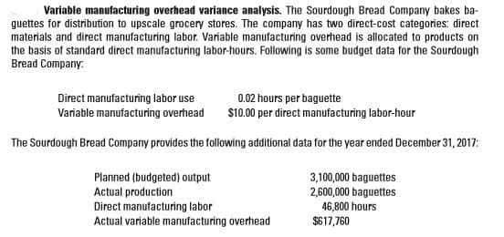 Variable manufacturing overhead variance analysis. The Sourdough Bread Company bakes ba-
guettes for distribution to upscale grocery stores. The company has two direct-cost categories: direct
materials and direct manufacturing labor. Variable manufacturing overhead is allocated to products on
the basis of standard direct manufacturing labor-hours. Following is some budget data for the Sourdough
Bread Company:
Direct manufacturing labor use
Variable manufacturing overhead
0.02 hours per baguette
S10.00 per direct manufacturing labor-hour
The Sourdough Bread Company provides the following additional data for the year ended December 31, 2017:
Planned (budgeted) output
Actual production
Direct manufacturing labor
Actual variable manufacturing overhead
3,100,000 baguettes
2,600,000 baguettes
46,800 hours
$617,760
